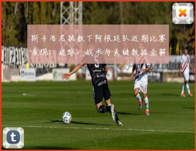 斯卡洛尼执教下阿根廷队近期比赛表现:进球、战术与关键数据全解析