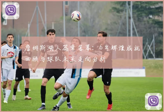 詹姆斯湖人篇章落幕:6年辉煌成就回顾与球队未来走向分析