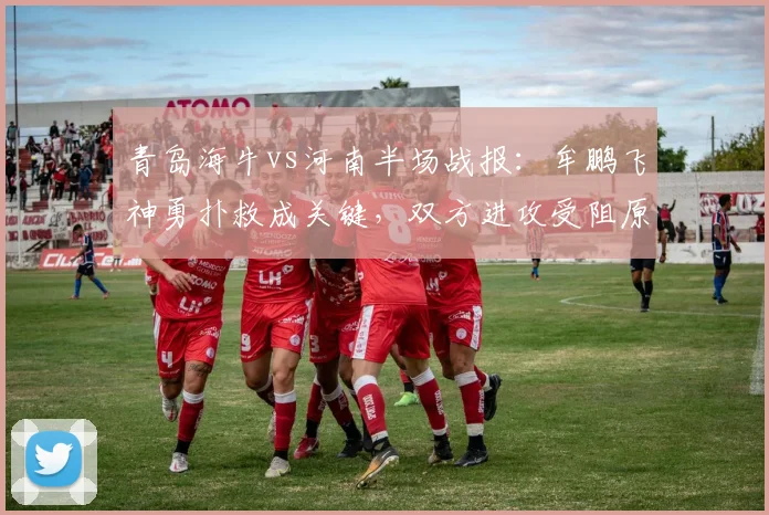 青岛海牛vs河南半场战报：牟鹏飞神勇扑救成关键，双方进攻受阻原因解析