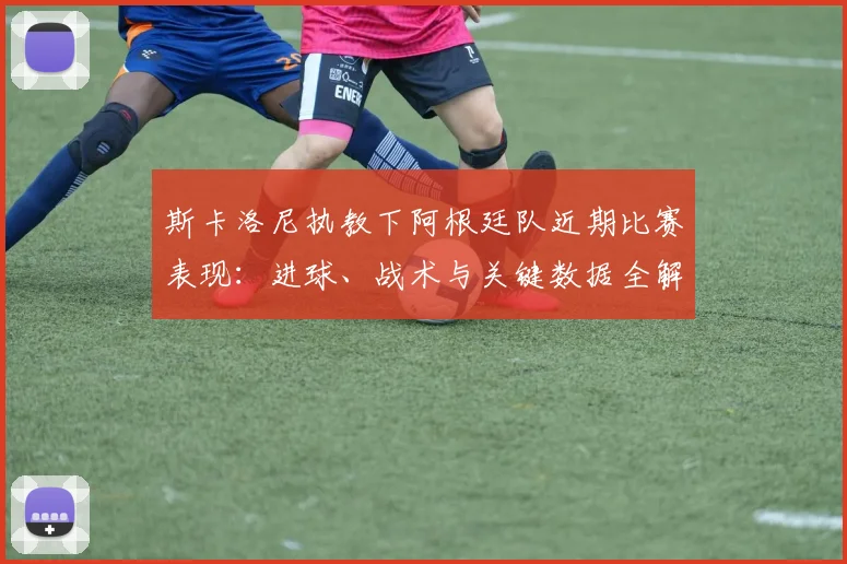 斯卡洛尼执教下阿根廷队近期比赛表现：进球、战术与关键数据全解析
